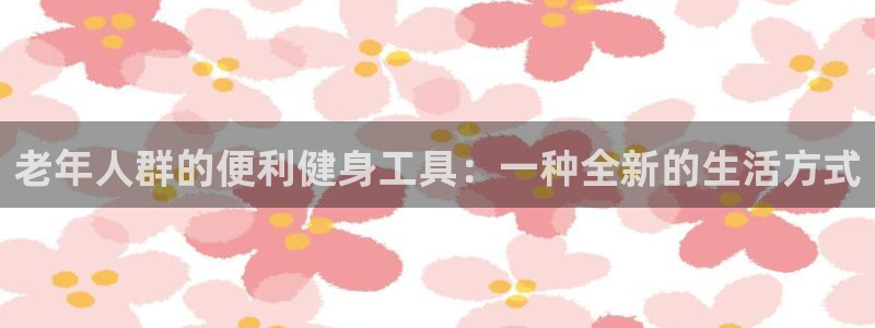 凯捷体育招商电话：老年人群的便利健身工具：一种全新的