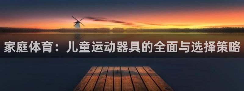 凯捷体育五金厂：家庭体育：儿童运动器具的全面与选择策略