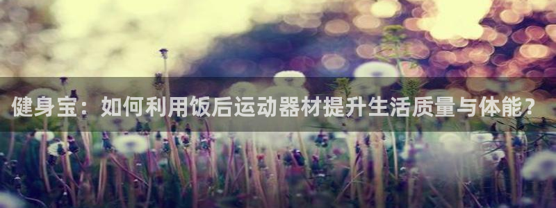 凯捷体育招商电话号码查询是多少：健身宝：如何利用饭后运动器材