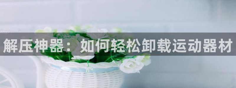 海南凯捷体育：解压神器：如何轻松卸载运动器材